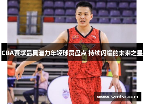 CBA赛季最具潜力年轻球员盘点 持续闪耀的未来之星